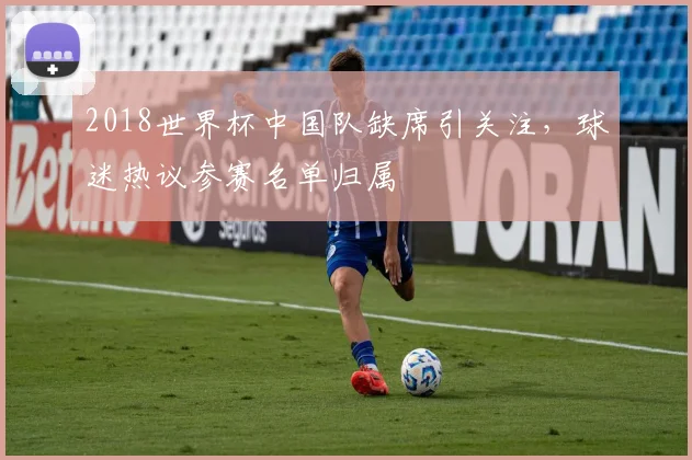 2018世界杯中国队缺席引关注，球迷热议参赛名单归属
