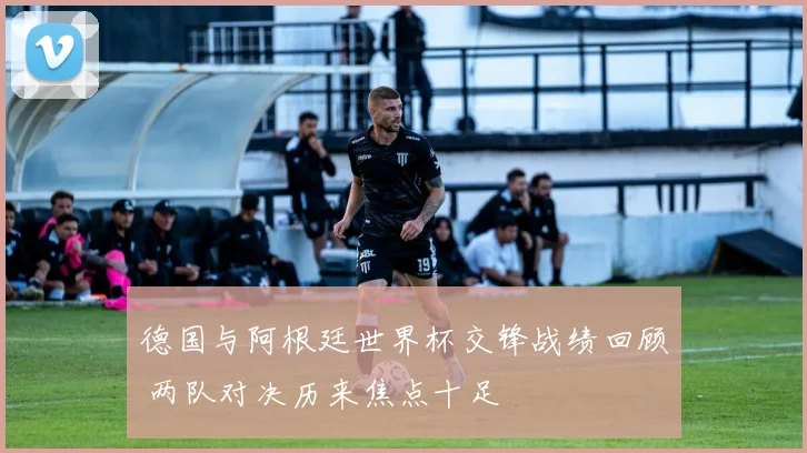 德国与阿根廷世界杯交锋战绩回顾 两队对决历来焦点十足