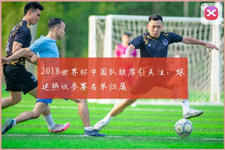 2018世界杯中国队缺席引关注，球迷热议参赛名单归属
