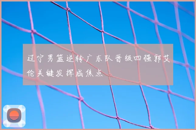 辽宁男篮逆转广东队晋级四强郭艾伦关键发挥成焦点