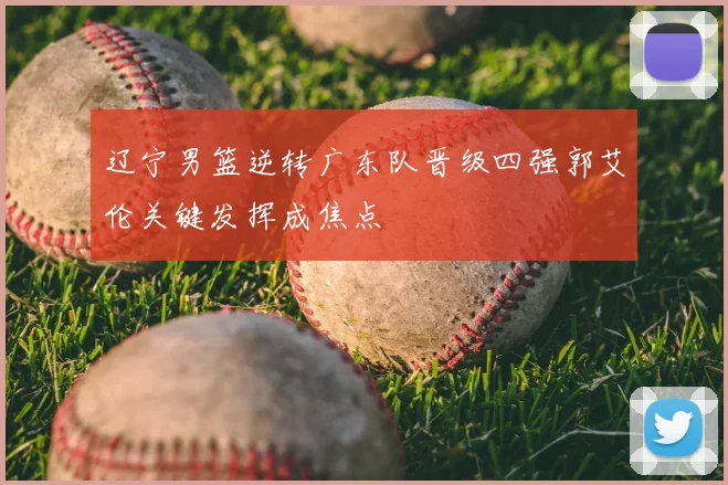 辽宁男篮逆转广东队晋级四强郭艾伦关键发挥成焦点